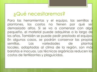 ¿Qué necesitaremos?
Para las herramientas y el equipo, las semillas y
plantones, los costos no tienen por qué ser
demasiado altos. Si se va a comenzar con algo
pequeño, el material puede adquirirse a lo largo de
los años. También se puede pedir prestado el equipo.
En algunos casos, se podrán conservar las propias
semillas.     Las       variedades     de     plantas
locales, adaptadas al clima de la región, son más
baratas e inocuas. Las técnicas orgánicas reducen los
costos de fertilizantes y plaguicidas.
 