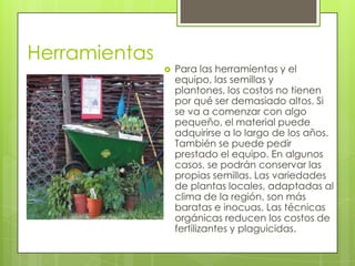 Herramientas
                  Para las herramientas y el
                   equipo, las semillas y
                   plantones, los costos no tienen
                   por qué ser demasiado altos. Si
                   se va a comenzar con algo
                   pequeño, el material puede
                   adquirirse a lo largo de los años.
                   También se puede pedir
                   prestado el equipo. En algunos
                   casos, se podrán conservar las
                   propias semillas. Las variedades
                   de plantas locales, adaptadas al
                   clima de la región, son más
                   baratas e inocuas. Las técnicas
                   orgánicas reducen los costos de
                   fertilizantes y plaguicidas.
 