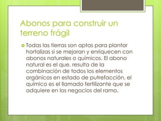 Abonos para construir un
terreno frágil
 Todas las tierras son aptas para plantar
 hortalizas si se mejoran y enriquecen con
 abonos naturales o químicos. El abono
 natural es el que. resulta de la
 combinación de todos los elementos
 orgánicos en estado de putrefacción, el
 químico es el llamado fertilizante que se
 adquiere en los negocios del ramo.
 