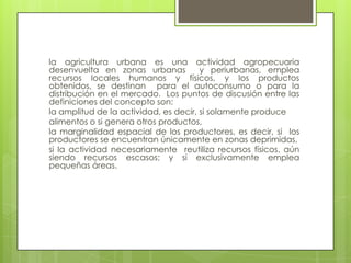 la agricultura urbana es una actividad agropecuaria
desenvuelta en zonas urbanas           y periurbanas, emplea
recursos locales humanos y físicos, y los productos
obtenidos, se destinan para el autoconsumo o para la
distribución en el mercado. Los puntos de discusión entre las
definiciones del concepto son:
la amplitud de la actividad, es decir, si solamente produce
alimentos o si genera otros productos,
la marginalidad espacial de los productores, es decir, si los
productores se encuentran únicamente en zonas deprimidas,
si la actividad necesariamente reutiliza recursos físicos, aún
siendo recursos escasos; y si exclusivamente emplea
pequeñas áreas.
 