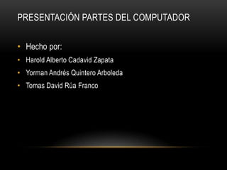 Presentación partes del computador	 Hecho por:  Harold Alberto Cadavid Zapata  Yorman Andrés Quintero Arboleda  Tomas David Rúa Franco  