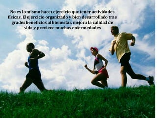 No es lo mismo hacer ejercicio que tener actividades físicas. El ejercicio organizado y bien desarrollado trae grades beneficios al bienestar, mejora la calidad de vida y previene muchas enfermedades