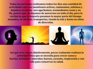 Todas las personas realizamos todos los días una cantidad de actividades que nos mantienen activas, caminamos, subimos y bajamos escaleras  nos agachamos, acomodamos cosas y en fin, parece que no dejamos de movernos en todo el día, pero la verdad es que la mayoría pasamos la mayor parte del tiempo sentados, en oficinas, transportes, viendo la tele y hasta en sitios de diversión.Así que si lo vemos objetivamente, pocos realmente realizan la actividad física que se necesita para crecer sanos y fuertes, fortalecer músculos, huesos, corazón, respiración y con ello para conservar la salud.