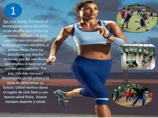 1Ser más activo Encontrar el tiempo para hacer ejercicios es un desafío para todas las personas. En especial, para aquellos que son padres o trabajan tiempo completo, o ambas cosas. Pero los beneficios son mucho mayores que los sacrificios que implica el hacerse un tiempo para ejercitar. Por eso, ¡no más excusas! Desempeñe un rol activo a la hora de determinar su futuro. Usted merece darse el regalo de vivir bien y con buena salud física.  Asocie siempre deporte y salud.