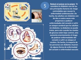 5 Reducir el azúcar en la sangre Se considera la diabetes uno de los seis principales factores de riesgo controlables que causan la enfermedad cardiovascular. De hecho, los adultos con diabetes son de dos a cuatro veces más propensos a padecer enfermedades del corazón o sufrir un ataque cerebral que los adultos sin diabetes. La diabetes se puede tratar, pero aún cuando los niveles de glucosa están bajo control, esta aumenta enormemente el riesgo de padecer enfermedades del corazón o sufrir un ataque al cerebro. De hecho, la mayoría de las personas con diabetes mueren de alguna forma de enfermedad del corazón o enfermedad vascular. 