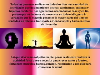 Todas las personas realizamos todos los días una cantidad de actividades que nos mantienen activas, caminamos, subimos y bajamos escaleras  nos agachamos, acomodamos cosas y en fin, parece que no dejamos de movernos en todo el día, pero la verdad es que la mayoría pasamos la mayor parte del tiempo sentados, en oficinas, transportes, viendo la tele y hasta en sitios de diversión.Así que si lo vemos objetivamente, pocos realmente realizan la actividad física que se necesita para crecer sanos y fuertes, fortalecer músculos, huesos, corazón, respiración y con ello para conservar la salud.