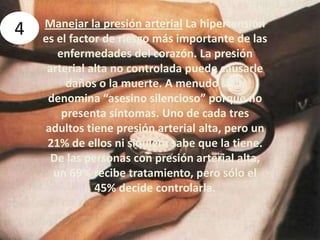 4Manejar la presión arterial La hipertensión es el factor de riesgo más importante de las enfermedades del corazón. La presión arterial alta no controlada puede causarle daños o la muerte. A menudo se la denomina “asesino silencioso” porque no presenta síntomas. Uno de cada tres adultos tiene presión arterial alta, pero un 21% de ellos ni siquiera sabe que la tiene. De las personas con presión arterial alta, un 69% recibe tratamiento, pero sólo el 45% decide controlarla. 