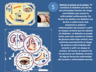 5 Reducir el azúcar en la sangre  Se considera la diabetes uno de los seis principales factores de riesgo controlables que causan la enfermedad cardiovascular. De hecho, los adultos con diabetes son de dos a cuatro veces más propensos a padecer enfermedades del corazón o sufrir un ataque cerebral que los adultos sin diabetes. La diabetes se puede tratar, pero aún cuando los niveles de glucosa están bajo control, esta aumenta enormemente el riesgo de padecer enfermedades del corazón o sufrir un ataque al cerebro. De hecho, la mayoría de las personas con diabetes mueren de alguna forma de enfermedad del corazón o enfermedad vascular. 