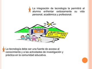 La integración de tecnología la permitirá al
alumno enfrentar exitosamente su vida
personal, académica y profesional.
La tecnología debe ser una fuente de acceso al
conocimiento y a las actividades de investigación y
práctica en la comunidad educativa.
 