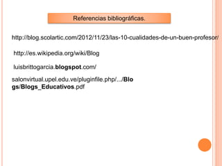 Referencias bibliográficas.
http://blog.scolartic.com/2012/11/23/las-10-cualidades-de-un-buen-profesor/
http://es.wikipedia.org/wiki/Blog
luisbrittogarcia.blogspot.com/
salonvirtual.upel.edu.ve/pluginfile.php/.../Blo
gs/Blogs_Educativos.pdf
 