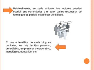 Habitualmente, en cada artículo, los lectores pueden
escribir sus comentarios y el autor darles respuesta, de
forma que es posible establecer un diálogo.
El uso o temática de cada blog es
particular, los hay de tipo personal,
periodístico, empresarial o corporativo,
tecnológico, educativo, etc.
 
