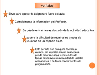 ventajas
supera la dificultad de reunir a los grupos de
usuarios en un espacio físico
Sirve para apoyar la asignatura fuera del aula
Complementa la información del Profesor.
Se puede enviar tareas después de la actividad educativa.
Esto permite que cualquier docente o
alumno, sin importar el área académica,
pueda crear recursos y contenidos de
temas educativos sin necesidad de instalar
aplicaciones o de tener conocimientos de
programación.
 