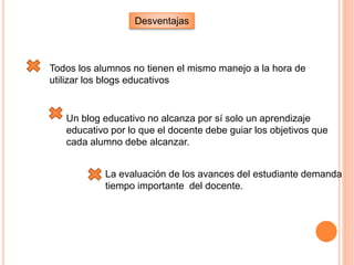 Desventajas
Todos los alumnos no tienen el mismo manejo a la hora de
utilizar los blogs educativos
Un blog educativo no alcanza por sí solo un aprendizaje
educativo por lo que el docente debe guiar los objetivos que
cada alumno debe alcanzar.
La evaluación de los avances del estudiante demanda
tiempo importante del docente.
 