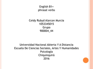 English B1+
phrasal verbs
Ceidy Rubyd Alarcon Murcia
1053345015
Grupo
900004_44
Universidad Nacional Abierta Y A Distancia
Escuela De Ciencias Sociales, Artes Y Humanidades
Psicología
Chiquinquirá
2016
 