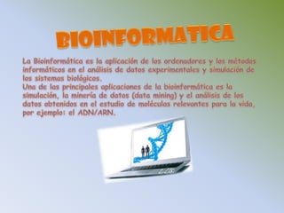 BIOINFORMATICALa Bioinformática es la aplicación de los ordenadores y los métodosinformáticos en el análisis de datos experimentales y simulación de los sistemas biológicos. Una de las principales aplicaciones de la bioinformática es la simulación, la minería de datos (data mining) y el análisis de los datos obtenidos en el estudio de moléculas relevantes para la vida, por ejemplo: el ADN/ARN.