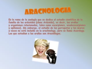 ARACNOLOGIAEs la rama de la zoología que se dedica al estudio científico de la familia de los arácnidos (clase Arácnida), es decir, las arañas y organismos relacionados, tales como escorpiones, seudoescorpiones y opiliones). Sin embargo, el estudio de las garrapatas y los ácaros a veces no está incluido en la arachnology, pero se llama Acarology. Los que estudian a las arañas son Aracnólogos. 