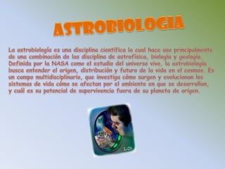 ASTROBIOLOGIALa astrobiología es una disciplina científica la cual hace uso principalmente de una combinación de las disciplina de astrofísica, biología y geología. Definida por la NASA como el estudio del universo vivo, la astrobiología busca entender el origen, distribución y futuro de la vida en el cosmos. Es un campo multidisciplinario, que investiga cómo surgen y evolucionan los sistemas de vida cómo se afectan por el ambiente en que se desarrollan, y cuál es su potencial de supervivencia fuera de su planeta de origen. 