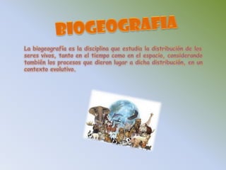 BIOGEOGRAFIALa biogeografía es la disciplina que estudia la distribución de los seres vivos, tanto en el tiempo como en el espacio, considerando también los procesos que dieron lugar a dicha distribución, en un contexto evolutivo.