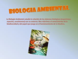 BIOLOGIA AMBIENTALLa Biología Ambiental estudia la relación de los sistemas biológicos (organismos,especies, ecosistemas) con su entorno. Nos referimos al conocimiento de labiodiversidad y del papel que juega en el funcionamiento de la biosfera. 