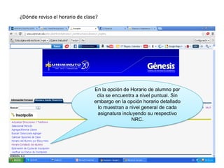 ¿Dónde reviso el horario de clase?




                                En la opción de Horario de alumno por
                                 día se encuentra a nivel puntual. Sin
                                embargo en la opción horario detallado
                                 lo muestran a nivel general de cada
                                 asignatura incluyendo su respectivo
                                                 NRC.
 