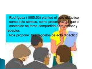  Rodríguez (1985:53) planteó el acto didáctico
como acto sémico, como proceso en el que el
contenido se torna compartido para emisor y
receptor.
 Nos propone tres modelos de acto didáctico
 
