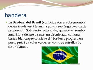bandera
 La Bandera del Brasil (conocida con el sobrenombre
de Auriverde) está formada por un rectángulo verde de
proporción. Sobre este rectángulo, aparece un rombo
amarillo, y dentro de éste, un circulo azul con una
banda blanca que contiene el “ (orden y progreso en
portugués ) en color verde, así como 27 estrellas de
color blanco .
 