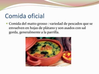Comida oficial
 Comida del matto grosso : variedad de pescados que se
envuelven en hojas de plátano y son asados con sal
gorda, generalmente a la parrilla.
 