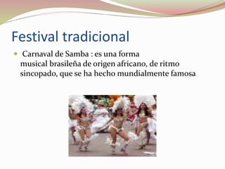 Festival tradicional
 Carnaval de Samba : es una forma
musical brasileña de origen africano, de ritmo
sincopado, que se ha hecho mundialmente famosa
 