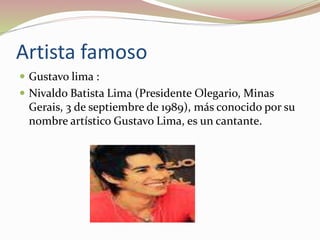 Artista famoso
 Gustavo lima :
 Nivaldo Batista Lima (Presidente Olegario, Minas
Gerais, 3 de septiembre de 1989), más conocido por su
nombre artístico Gustavo Lima, es un cantante.
 