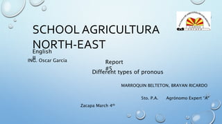SCHOOL AGRICULTURA
NORTH-EAST
MARROQUIN BELTETON, BRAYAN RICARDO
5to. P.A. Agrónomo Expert “A”
English
IIING. Oscar García Report
#5
Different types of pronous
Zacapa March 4th
 