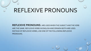 REFLEXIVE PRONOUNS
REFLEXIVE PRONOUNS: ARE USEDWHENTHE SUBJECTANDTHEVERB
ARETHE SAME. REFLEXIVEVERBS IN ENGLISHAND SPANISH BOTH ARE USED.
INSTEADOF REFLEXIVEVERBS, USE ONE OFTHE FOLLOWING REFLEXIVE
PRONOUNS.
 