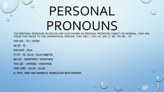 PERSONAL
PRONOUNSTHE PERSONAL PRONOUNS IN ENGLISH ARE ALSO KNOWN AS PERSONAL PRONOUNS SUBJECT OR NOMINAL. THEY ARE
THOSE THAT REFER TO THE GRAMMATICAL PERSONS. THEY ARE: I, YOU, HE, SHE, IT, WE, YOI (ÁI) - YO
YOU (IÚ) - TÚ / USTED
HE (JÍ) - ÉL
SHE (SHÍ) - ELLA
IT (IT) - ÉL /ELLO / ELLA (OBJETO)
WE (UÍ) - NOSOTROS / NOSOTRAS
YOU (IÚ) - USTEDES / VOSOTROS
THEY (DÉI) - ELLOS / ELLAS
U, THEY. HERE ARE EXAMPLES TRANSLATED INTO SPANISH.
 