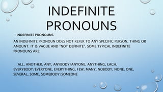 INDEFINITE
PRONOUNS: INDEFINITE PRONOUNS
AN INDEFINITE PRONOUN DOES NOT REFER TO ANY SPECIFIC PERSON, THING OR
AMOUNT. IT IS VAGUE AND "NOT DEFINITE". SOME TYPICAL INDEFINITE
PRONOUNS ARE:
ALL, ANOTHER, ANY, ANYBODY/ANYONE, ANYTHING, EACH,
EVERYBODY/EVERYONE, EVERYTHING, FEW, MANY, NOBODY, NONE, ONE,
SEVERAL, SOME, SOMEBODY/SOMEONE
 
