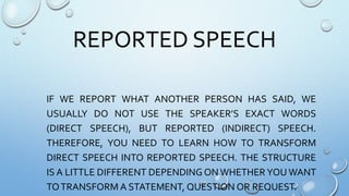 REPORTED SPEECH
IF WE REPORT WHAT ANOTHER PERSON HAS SAID, WE
USUALLY DO NOT USE THE SPEAKER’S EXACT WORDS
(DIRECT SPEECH), BUT REPORTED (INDIRECT) SPEECH.
THEREFORE, YOU NEED TO LEARN HOW TO TRANSFORM
DIRECT SPEECH INTO REPORTED SPEECH. THE STRUCTURE
IS A LITTLE DIFFERENT DEPENDING ON WHETHER YOU WANT
TOTRANSFORM A STATEMENT, QUESTION OR REQUEST.
 