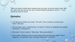.
“When we report exactly what someone else has said, we use the direct style. With
this style what the person has said is placed between quotation marks ("...") and
should be word for word”
Ejemplos:
 I am going to London next week," she said. ("Voy a Londres la semana que
viene," ella dijo.)
 "Do you have a pen I could borrow," he asked. ("¿Tienes un bolígrafo que puedas
prestarme?," él preguntó.)
 Alice said, "I love to dance." (Alice dijo, "Me encanta bailar.")
 Chris asked, "Would you like to have dinner with me tomorrow night?" (Chris
preguntó, "¿Te gustaría cenar conmigo mañana por la noche?")
 