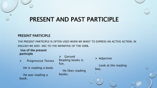 PRESENT AND PAST PARTICIPLE
PRESENT PARTICIPLE
THE PRESENT PARTICIPLE IS OFTEN USED WHEN WE WANT TO EXPRESS AN ACTIVE ACTION. IN
ENGLISH WE ADD -ING TO THE INFINITIVE OF THE VERB.
Use of the present
participle
 Progressive Tenses
He is reading a book.
He was reading a
book.
 Gerund
Reading books is
fun.
He likes reading
books.
 Adjective
Look at the reading
boy.
.
 
