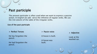Past participle
The present participle is often used when we want to express a passive
action. In English we add -ed to the infinitive of regular verbs. We use
the 3rd column of the table of the irregular verbs.
Use of the past participle
 Perfect Tenses
He has forgotten the
pencil.
He had forgotten the
pencil.
 Passiv voice
A house is built.
A house was
built.
 Adjective
Look at the
washed car.
 