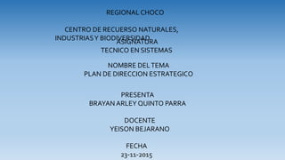 ASIGNATURA
TECNICO EN SISTEMAS
PRESENTA
BRAYAN ARLEY QUINTO PARRA
NOMBRE DELTEMA
PLAN DE DIRECCION ESTRATEGICO
REGIONAL CHOCO
CENTRO DE RECUERSO NATURALES,
INDUSTRIASY BIODIVERSIDAD
DOCENTE
YEISON BEJARANO
FECHA
23-11-2015
 