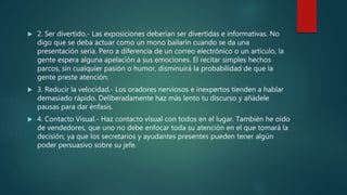  2. Ser divertido.- Las exposiciones deberían ser divertidas e informativas. No
digo que se deba actuar como un mono bailarín cuando se da una
presentación seria. Pero a diferencia de un correo electrónico o un artículo, la
gente espera alguna apelación a sus emociones. El recitar simples hechos
parcos, sin cualquier pasión o humor, disminuirá la probabilidad de que la
gente preste atención.
 3. Reducir la velocidad.- Los oradores nerviosos e inexpertos tienden a hablar
demasiado rápido. Deliberadamente haz más lento tu discurso y añádele
pausas para dar énfasis.
 4. Contacto Visual.- Haz contacto visual con todos en el lugar. También he oído
de vendedores, que uno no debe enfocar toda su atención en el que tomará la
decisión, ya que los secretarios y ayudantes presentes pueden tener algún
poder persuasivo sobre su jefe.
 