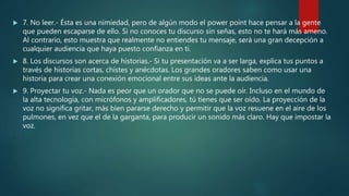  7. No leer.- Ésta es una nimiedad, pero de algún modo el power point hace pensar a la gente
que pueden escaparse de ello. Si no conoces tu discurso sin señas, esto no te hará más ameno.
Al contrario, esto muestra que realmente no entiendes tu mensaje, será una gran decepción a
cualquier audiencia que haya puesto confianza en ti.
 8. Los discursos son acerca de historias.- Si tu presentación va a ser larga, explica tus puntos a
través de historias cortas, chistes y anécdotas. Los grandes oradores saben como usar una
historia para crear una conexión emocional entre sus ideas ante la audiencia.
 9. Proyectar tu voz.- Nada es peor que un orador que no se puede oír. Incluso en el mundo de
la alta tecnología, con micrófonos y amplificadores, tú tienes que ser oído. La proyección de la
voz no significa gritar, más bien pararse derecho y permitir que la voz resuene en el aire de los
pulmones, en vez que el de la garganta, para producir un sonido más claro. Hay que impostar la
voz.
 