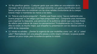  10. No planificar gestos.- Cualquier gesto que uses debe ser una extensión de tu
mensaje y de la emoción que el mensaje transmite. Los gestos planificados lucen
falsos, porque ellos no combinan con las otras señales involuntarias de tu cuerpo.
Estarás mejor si mantienes las manos a los lados.
 11. "Esta es una buena pregunta".- Puedes usar frases como: "esa es realmente una
buena pregunta" o "me alegro que haya preguntado eso". Comprarte unos momentos
para organizar tu respuesta. ¿Las personas en la audiencia sabrán que usas esas frases
de relleno para ordenar de nuevo tus pensamientos? Probablemente no. E incluso, si
ellos lo notan, es mucho mejor, que empañar tu presentación con los clásicos ummm y
ahhh de las respuestas.
 12. Inhala no exhales.- ¿Sientes la urgencia de usar muletillas como 'um', 'ah', o ' usted
sabe"? Reemplázalo con una pequeña pausa y corto respiro (Inhalar). La pausa puede
parecer un poco torpe, pero la audiencia apenas lo notará.
 