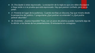  16. Discúlpate si estas equivocado.- La excepción de la regla es que uno debe disculparse
si llega tarde o si se prueba que está equivocado. Hay que parecer confiado, pero no un
patán.
 17. Ponerse en lugar de la audiencia.- Cuando escribas un discurso, hay que mirarlo desde
la perspectiva del público. Y preguntarse ¿Qué podrían no entender? o ¿Qué podría
parecer aburrido?
 18. Diviértete.- ¿Suena imposible? Pues, con un poco de práctica puedes inyectarle algo de
tu afición, a los temas de tus presentaciones. El entusiasmo es contagioso.
 