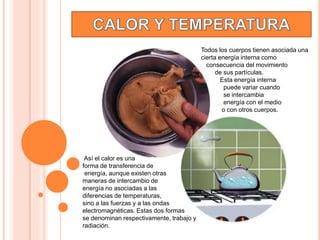 Así el calor es una
forma de transferencia de
energía, aunque existen otras
maneras de intercambio de
energía no asociadas a las
diferencias de temperaturas,
sino a las fuerzas y a las ondas
electromagnéticas. Estas dos formas
se denominan respectivamente, trabajo y
radiación.
Todos los cuerpos tienen asociada una
cierta energía interna como
consecuencia del movimiento
de sus partículas.
Esta energía interna
puede variar cuando
se intercambia
energía con el medio
o con otros cuerpos.
 