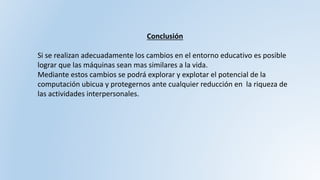 Conclusión
Si se realizan adecuadamente los cambios en el entorno educativo es posible
lograr que las máquinas sean mas similares a la vida.
Mediante estos cambios se podrá explorar y explotar el potencial de la
computación ubicua y protegernos ante cualquier reducción en la riqueza de
las actividades interpersonales.
 