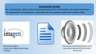 Computación situada
La computación ubicua sitúa el procesamiento de la información, las comunicaciones y
los dispositivos de grabación y reproducción en cualquier parte de nuestras vidas.
http://www.imagen-
europe.com/images/layout/image
n-logo.gif
http://www.actualidadinformatica.com/
wp-content/uploads/2011/01/sonido-
ubuntu.png
 