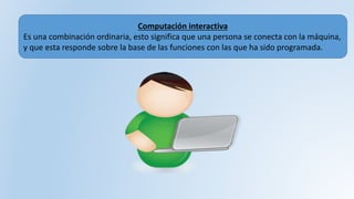 Computación interactiva
Es una combinación ordinaria, esto significa que una persona se conecta con la máquina,
y que esta responde sobre la base de las funciones con las que ha sido programada.
 