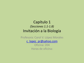 Capítulo 1
(Secciones 1.1-1.8)
Invitación a la Biología
Profesora: Carol V. López Morales
c_lopez_pr@yahoo.com
Oficina: 204
Horas de oficina:
 