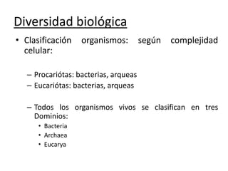 Diversidad biológica
• Clasificación organismos: según complejidad
celular:
– Procariótas: bacterias, arqueas
– Eucariótas: bacterias, arqueas
– Todos los organismos vivos se clasifican en tres
Dominios:
• Bacteria
• Archaea
• Eucarya
 