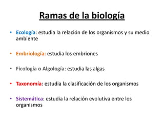Ramas de la biología
• Ecología: estudia la relación de los organismos y su medio
ambiente
• Embriología: estudia los embriones
• Ficología o Algología: estudia las algas
• Taxonomía: estudia la clasificación de los organismos
• Sistemática: estudia la relación evolutiva entre los
organismos
 
