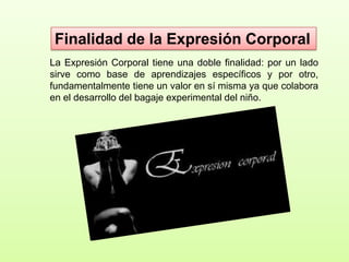 Finalidad de la Expresión Corporal
La Expresión Corporal tiene una doble finalidad: por un lado
sirve como base de aprendizajes específicos y por otro,
fundamentalmente tiene un valor en sí misma ya que colabora
en el desarrollo del bagaje experimental del niño.

 